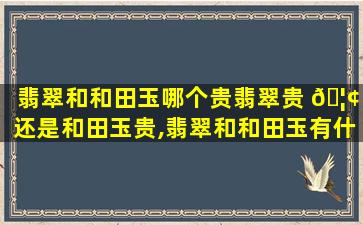 翡翠和和田玉哪个贵翡翠贵 🦢 还是和田玉贵,翡翠和和田玉有什么区别哪一种比较贵